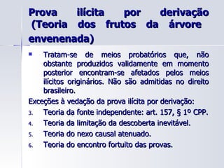 Prova ilícita por derivação  (Teoria dos frutos da árvore envenenada)   Tratam-se de meios probatórios que, não obstante produzidos validamente em momento posterior encontram-se afetados pelos meios ilícitos originários. Não são admitidas no direito brasileiro. Exceções à vedação da prova ilícita por derivação: Teoria da fonte independente: art. 157, § 1º CPP. Teoria da limitação da descoberta inevitável. Teoria do nexo causal atenuado. Teoria do encontro fortuito das provas.  
