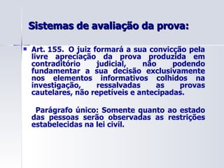 Sistemas de avaliação da prova: Art. 155.  O juiz formará a sua convicção pela livre apreciação da prova produzida em contraditório judicial, não podendo fundamentar a sua decisão exclusivamente nos elementos informativos colhidos na investigação, ressalvadas as provas cautelares, não repetíveis e antecipadas. Parágrafo único: Somente quanto ao estado das pessoas serão observadas as restrições estabelecidas na lei civil.              
