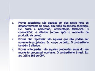 Provas cautelares: são aquelas em que existe risco do desaparecimento da prova, em razão do decurso do tempo. Ex: busca e apreensão, interceptação telefônica. O contraditório é diferido (ocorre após o momento da produção da prova). Provas não repetíveis: são aquelas que não podem ser novamente projetadas. Ex: corpo de delito. O contraditório também é diferido. Provas antecipadas: são aquelas produzidas antes do seu momento processual oportuno. O contraditório é real. Ex: art. 225 e 366 do CPP. 