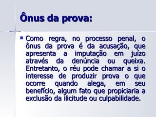 Ônus da prova: Como regra, no processo penal, o ônus da prova é da acusação, que apresenta a imputação em juízo através da denúncia ou queixa. Entretanto, o réu pode chamar a si o interesse de produzir prova o que ocorre quando alega, em seu benefício, algum fato que propiciaria a exclusão da ilicitude ou culpabilidade. 