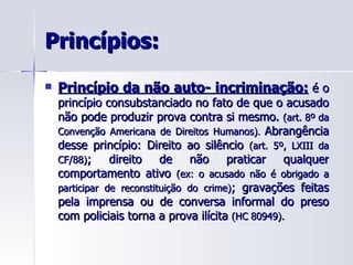 Princípios: Princípio da não auto- incriminação:  é o princípio consubstanciado no fato de que o acusado não pode produzir prova contra si mesmo.  (art. 8º da Convenção Americana de Direitos Humanos) .  Abrangência desse princípio: Direito ao silêncio  (art. 5º, LXIII da CF/88) ; direito de não praticar qualquer comportamento ativo  (ex: o acusado não é obrigado a participar de reconstituição do crime) ; gravações feitas pela imprensa ou de conversa informal do preso com policiais torna a prova ilícita  (HC 80949). 