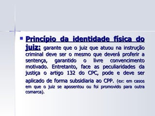 Princípio da identidade física do juiz:   garante que o juiz que atuou na instrução criminal deve ser o mesmo que deverá proferir a sentença, garantido o livre convencimento motivado. Entretanto, face as peculiaridades da justiça o artigo 132 do CPC, pode e deve ser aplicado de forma subsidiaria ao CPP.   (ex: em casos em que o juiz se aposentou ou foi promovido para outra comarca). 