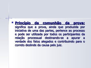 Princípio da comunhão da prova:   significa que a prova, ainda que produzida por iniciativa de uma das partes, pertence ao processo e pode ser utilizada por todos os participantes da relação processual destinando-se a apurar a verdade dos fatos alegados e contribuindo para o correto deslinde da causa pelo juiz. 