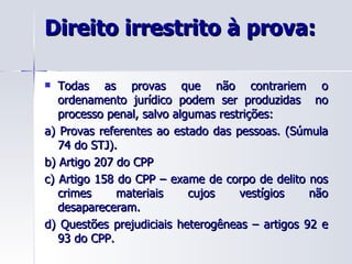 Direito irrestrito à prova: Todas as provas que não contrariem o ordenamento jurídico podem ser produzidas  no processo penal, salvo algumas restrições: a) Provas referentes ao estado das pessoas. (Súmula 74 do STJ). b) Artigo 207 do CPP c) Artigo 158 do CPP – exame de corpo de delito nos crimes materiais cujos vestígios não desapareceram. d) Questões prejudiciais heterogêneas – artigos 92 e 93 do CPP. 