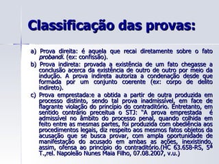 Classificação das provas: a) Prova direita: é aquela que recai diretamente sobre o fato  probandi.  (ex: confissão). b) Prova indireta: provada a existência de um fato chegasse a conclusão acerca da existência de outro de outro por meio da indução. A prova indireta autoriza a condenação desde que formada por um conjunto coerente (ex: corpo de delito indireto). c) Prova emprestada:e a obtida a partir de outra produzida em processo distinto, sendo tal prova inadmissível, em face de flagrante violação do princípio do contraditório. Entretanto, em sentido contrário preceitua o STJ: “A prova emprestada  é admissível no âmbito do processo penal, quando colhida em feito entre as mesmas partes, foi produzida com obediência aos procedimentos legais, diz respeito aos mesmos fatos objetos da acusação que se busca provar, com ampla oportunidade de manifestação do acusado em ambas as ações, inexistindo, assim, ofensa ao princípio do contraditório.(HC 63.658-RS, 5ª T.,rel. Napoleão Nunes Maia Filho, 07.08.2007, v.u.) 