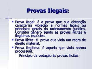 Provas Ilegais:  Prova ilegal: é a prova que sua obtenção caracteriza violação a normas legais ou princípios gerais do ordenamento jurídico. Constitui gênero sendo as provas ilícitas e ilegítimas espécies. Prova ilícita: é  prova que viola um regra de direito material. Prova ilegítima: é aquela que viola norma processual. Princípio da vedação às provas ilícitas 