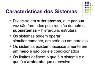Características dos Sistemas Divide-se em  subsistemas , que por sua vez são formados pela reunião de outros  subsistemas  –  hierarquia ,  estrutura Os sistemas podem operar simultaneamente, em série ou em paralelo Os sistemas existem necessariamente em um  meio  e são por ele condicionados Os limites definem o que é o sistema e o que é o  ambiente  que o envolve 