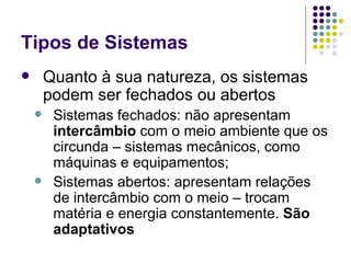 Tipos de Sistemas Quanto à sua natureza, os sistemas podem ser fechados ou abertos Sistemas fechados: não apresentam  intercâmbio  com o meio ambiente que os circunda – sistemas mecânicos, como máquinas e equipamentos; Sistemas abertos: apresentam relações de intercâmbio com o meio – trocam matéria e energia constantemente.  São adaptativos 