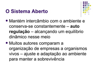 O Sistema Aberto Mantém intercâmbio com o ambiente e conserva-se constantemente –  auto regulação  – alcançando um equilíbrio dinâmico nesse meio Muitos autores comparam a organização de empresas a organismos vivos – ajuste e adaptação ao ambiente para manter a sobrevivência 
