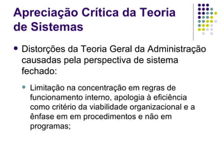 Distorções da Teoria Geral da Administração causadas pela perspectiva de sistema fechado: Limitação na concentração em regras de funcionamento interno, apologia à eficiência como critério da viabilidade organizacional e a ênfase em em procedimentos e não em programas; Apreciação Crítica da Teoria de Sistemas 