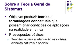 Sobre a Teoria Geral de Sistemas Objetivo: produzir  teorias  e  formulações conceituais  que possam criar condições de aplicações na realidade empírica Pressupostos básicos: Tendência para a integração nas várias ciências naturais e sociais; 