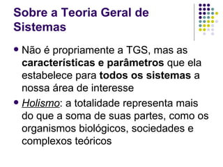 Sobre a Teoria Geral de Sistemas Não é propriamente a TGS, mas as  características e parâmetros  que ela estabelece para  todos os sistemas  a nossa área de interesse Holismo : a totalidade representa mais do que a soma de suas partes, como os organismos biológicos, sociedades e complexos teóricos 