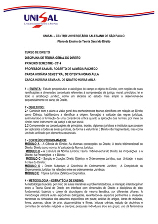 UNISAL – CENTRO UNIVERSITÁRIO SALESIANO DE SÃO PAULO
Plano de Ensino de Teoria Geral do Direito
CURSO DE DIREITO
DISCIPLINA DE TEORIA GERAL DO DIREITO
PRIMEIRO SEMESTRE - 2014
PROFESSOR SAMUEL ROBERTO DE ALMEIDA PACHECO
CARGA HORÁRIA SEMESTRAL DE OITENTA HORAS AULA
CARGA HORÁRIA SEMANAL DE QUATRO HORAS AULA
1 – EMENTA: Estudo propedêutico e axiológico do campo e objeto do Direito, com noções de suas
ramificações e dimensões conceituais referentes à compreensão de justiça, moral, princípios, lei e
todo o arcabouço jurídico, como um alicerce ao estudo mais amplo a desenvolver-se
sequencialmente no curso de Direito.
2 - OBJETIVOS:
2.1 Construir com o aluno a visão geral dos conhecimentos teórico-científicos em relação ao Direito
como Ciência, habilitando-o a identificar a origem, formação e validade das regras jurídicas,
estimulando-o à formação de uma consciência crítica quanto à aplicação das normas, por meio do
direito como instrumento da justiça e da paz social.
2.2 Compreender as conceituações de princípios, teorias, diplomas jurídicos e institutos que possam
ser aplicados a todas às áreas jurídicas, de forma a vislumbrar o Direito não fragmentado, mas como
um todo unificado por elementos essenciais.
3 - CONTEÚDO PROGRAMÁTICO:
MÓDULO A - A Ciência do Direito; As diversas concepções do Direito; A teoria tridimensional do
Direito; Direito como norma; A Validade da Norma Jurídica.
MÓDULO B – A Estrutura da Norma Jurídica; Teoria Tridimensional do Direito; As Proposições e o
Direito; As Prescrições e o Direito;
MÓDULO C - Sanção e Coação; Direito Objetivo: o Ordenamento Jurídico, sua Unidade e suas
Fontes do Direito;
MÓDULO D - Direito Subjetivo; A Coerência do Ordenamento Jurídico; A Completude do
Ordenamento Jurídico; As relações entre os ordenamentos Jurídicos;
MÓDULO E: Tópica Jurídica. Zetética e Dogmática.
4 - METODOLOGIA – ESTRATÉGIA DE ENSINO:
A metodologia buscará, por meio de aulas interativas e problematizadoras, a interação interdisciplinar
entre a Teoria Geral do Direito em interface com dimensões do Direito e disciplinas do eixo
fundamental, fazendo o cotejo de abordagens de mesma temática, por diferentes olhares. A
metodologia utilizará aulas expositivas dialogadas, levantando-se aspectos pertinentes a situações
concretas ou simuladas dos assuntos específicos em pauta; análise de artigos, letras de músicas,
livros, poemas, obras de arte, documentários e filmes; leituras prévias; estudo de doutrinas e
correntes de variadas religiões e crenças; pesquisas individuais e/ou em grupo; uso da ferramenta

 