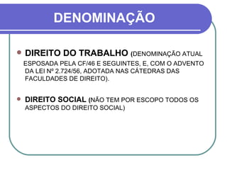 DENOMINAÇÃO DIREITO DO TRABALHO  ( DENOMINAÇÃO ATUAL ESPOSADA PELA CF/46 E SEGUINTES, E, COM O ADVENTO DA LEI Nº 2.724/56, ADOTADA NAS CÁTEDRAS DAS FACULDADES DE DIREITO).  DIREITO SOCIAL  ( NÃO TEM POR ESCOPO TODOS OS ASPECTOS DO DIREITO SOCIAL) 
