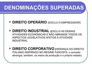 DENOMINAÇÕES SUPERADAS DIREITO OPERÁRIO  (EXCLUI O EMPREGADOR) DIREITO INDUSTRIAL  ( EXCLUI AS DEMAIS ATIVIDADES ECONÔMICAS E NÃO ABRANGE TODOS OS ASPECTOS LEGISLATIVOS AFETOS À ATIVIDADE INDUSTRIAL  DIREITO CORPORATIVO  ( HERANÇA DO DIREITO ITALIANO INSPIRADO NO REGIME FASCISTA: o conceito abrangia, também, os meios de produção e o próprio estado) 