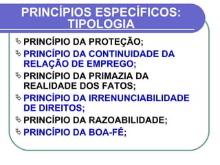 PRINCÍPIOS ESPECÍFICOS: TIPOLOGIA OS PRINCÍPIOS DO DIREITO DO TRABALHO SEGUNDO PLÁ RODRIGUEZ:   PRINCÍPIO DA PROTEÇÃO; PRINCÍPIO DA CONTINUIDADE DA RELAÇÃO DE EMPREGO; PRINCÍPIO DA PRIMAZIA DA REALIDADE DOS FATOS; PRINCÍPIO DA IRRENUNCIABILIDADE DE DIREITOS; PRINCÍPIO DA RAZOABILIDADE; PRINCÍPIO DA BOA-FÉ; 