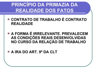 PRINCÍPIO DA PRIMAZIA DA REALIDADE DOS FATOS CONTRATO DE TRABALHO É CONTRATO REALIDADE A FORMA É IRRELEVANTE. PREVALECEM AS CONDIÇÕES REAIS DESENVOLVIDAS NO CURSO DA RELAÇÃO DE TRABALHO A IRA DO ART. 9º DA CLT 