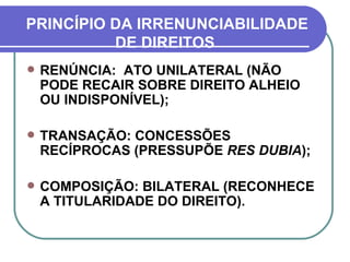 PRINCÍPIO DA IRRENUNCIABILIDADE DE DIREITOS  RENÚNCIA:  ATO UNILATERAL (NÃO PODE RECAIR SOBRE DIREITO ALHEIO OU INDISPONÍVEL); TRANSAÇÃO: CONCESSÕES RECÍPROCAS (PRESSUPÕE  RES DUBIA ); COMPOSIÇÃO: BILATERAL (RECONHECE A TITULARIDADE DO DIREITO). 