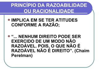 PRINCÍPIO DA RAZOABILIDADE OU RACIONALIDADE IMPLICA EM SE TER ATITUDES CONFORME A RAZÃO; “ ... NENHUM DIREITO PODE SER EXERCIDO DE UM MODO NÃO RAZOÁVEL. POIS, O QUE NÃO É RAZOÁVEL NÃO É DIREITO”. (Chaim Perelman) 