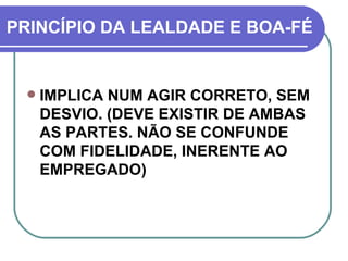PRINCÍPIO DA LEALDADE E BOA-FÉ IMPLICA NUM AGIR CORRETO, SEM DESVIO. (DEVE EXISTIR DE AMBAS AS PARTES. NÃO SE CONFUNDE COM FIDELIDADE, INERENTE AO EMPREGADO) 