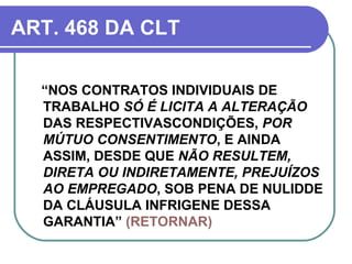 ART. 468 DA CLT “ NOS CONTRATOS INDIVIDUAIS DE TRABALHO  SÓ É LICITA A ALTERAÇÃO  DAS RESPECTIVASCONDIÇÕES,  POR MÚTUO CONSENTIMENTO , E AINDA ASSIM, DESDE QUE  NÃO RESULTEM, DIRETA OU INDIRETAMENTE, PREJUÍZOS AO EMPREGADO , SOB PENA DE NULIDDE DA CLÁUSULA INFRIGENE DESSA GARANTIA”  (RETORNAR) 