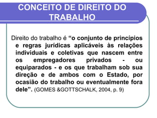 CONCEITO DE DIREITO DO TRABALHO Direito do trabalho é  “o conjunto de princípios e regras jurídicas aplicáveis às relações individuais e coletivas que nascem entre os empregadores privados - ou equiparados - e os que trabalham sob sua direção e de ambos com o Estado, por ocasião do trabalho ou eventualmente fora dele”.  (GOMES &GOTTSCHALK, 2004, p. 9) 