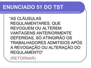 ENUNCIADO 51 DO TST “ AS CLÁUSULAS REGULAMENTARES, QUE REVOGUEM OU ALTEREM VANTAGENS ANTERIORMENTE DEFERIDAS, SÓ ATINGIRÃO OS TRABALHADORES ADMITIDOS APÓS A REVOGAÇÃO OU ALTERAÇÃO DO REGULAMENTO” (RETORNAR)  