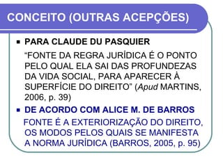 CONCEITO (OUTRAS ACEPÇÕES) PARA CLAUDE DU PASQUIER “ FONTE DA REGRA JURÍDICA É O PONTO PELO QUAL ELA SAI DAS PROFUNDEZAS DA VIDA SOCIAL, PARA APARECER À SUPERFÍCIE DO DIREITO” ( Apud  MARTINS, 2006, p. 39) DE ACORDO COM ALICE M. DE BARROS FONTE É A EXTERIORIZAÇÃO DO DIREITO, OS MODOS PELOS QUAIS SE MANIFESTA A NORMA JURÍDICA (BARROS, 2005, p. 95)  