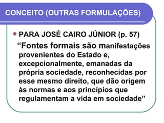 CONCEITO (OUTRAS FORMULAÇÕES) PARA JOSÉ CAIRO JÚNIOR (p. 57) “ Fontes formais são m anifestações provenientes do Estado e, excepcionalmente, emanadas da própria sociedade, reconhecidas por esse mesmo direito, que dão origem às normas e aos princípios que regulamentam a vida em sociedade” 