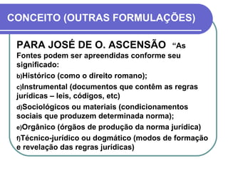 CONCEITO (OUTRAS FORMULAÇÕES) PARA JOSÉ DE O. ASCENSÃO   “As Fontes podem ser apreendidas conforme seu significado:  Histórico (como o direito romano); Instrumental (documentos que contêm as regras jurídicas – leis, códigos, etc) Sociológicos ou materiais (condicionamentos sociais que produzem determinada norma); Orgânico (órgãos de produção da norma jurídica) Técnico-jurídico ou dogmático (modos de formação e revelação das regras jurídicas) 