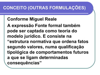 CONCEITO (OUTRAS FORMULAÇÕES) Conforme Miguel Reale A expressão Fonte formal também pode ser captada como teoria do modelo jurídico. E consiste na “estrutura normativa que ordena fatos segundo valores, numa qualificação tipológica de comportamentos futuros a que se ligam determinadas consequências” 