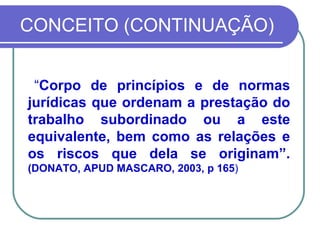 CONCEITO (CONTINUAÇÃO) “ Corpo de princípios e de normas jurídicas que ordenam a prestação do trabalho subordinado ou a este equivalente, bem como as relações e os riscos que dela se originam”.  (DONATO, APUD MASCARO, 2003, p 165 )  