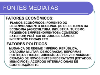 FONTES MEDIATAS FATORES ECONÔMICOS: PLANOS ECONÔMICOS; FOMENTO DO DESENVOLVIMENTO REGIONAL OU DE SETORES DA ECONOMIA (AGRICULTURA, INDÚSTRIA, TURISMO, PEQUENOS EMPREENDIMENTOS); COMÉRCIO EXTERIOR; POLÍTICA DE JUROS E CÂMBIO; INCENTIVOS FISCAIS ETC.  FATORES POLÍTICOS MUDANÇA DE REGIME (IMPÉRIO, REPÚBLICA, DITADURA MILITAR, DEMOCRACIA), REFORMAS POLÍTICAS, FISCAIS, JUDICIÁRIAS, PREVIDENCIÁRIAS; CRIAÇÃO DE NOVOS ENTES FEDERATIVOS (ESTADOS, MUNICÍPIOS); ACORDOS INTERNACIONAIS DE COOPERAÇÃO ETC 