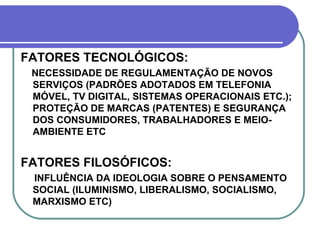 FATORES TECNOLÓGICOS: NECESSIDADE DE REGULAMENTAÇÃO DE NOVOS SERVIÇOS (PADRÕES ADOTADOS EM TELEFONIA MÓVEL, TV DIGITAL, SISTEMAS OPERACIONAIS ETC.); PROTEÇÃO DE MARCAS (PATENTES) E SEGURANÇA DOS CONSUMIDORES, TRABALHADORES E MEIO-AMBIENTE ETC  FATORES FILOSÓFICOS: INFLUÊNCIA DA IDEOLOGIA SOBRE O PENSAMENTO SOCIAL (ILUMINISMO, LIBERALISMO, SOCIALISMO, MARXISMO ETC) 