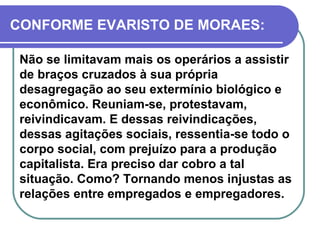 CONFORME EVARISTO DE MORAES: Não se limitavam mais os operários a assistir de braços cruzados à sua própria desagregação ao seu extermínio biológico e econômico. Reuniam-se, protestavam, reivindicavam. E dessas reivindicações, dessas agitações sociais, ressentia-se todo o corpo social, com prejuízo para a produção capitalista. Era preciso dar cobro a tal situação. Como? Tornando menos injustas as relações entre empregados e empregadores.   