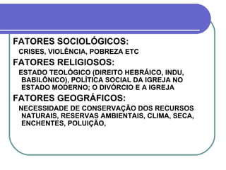 FATORES SOCIOLÓGICOS: CRISES, VIOLÊNCIA, POBREZA ETC  FATORES RELIGIOSOS: ESTADO TEOLÓGICO (DIREITO HEBRÁICO, INDU, BABILÔNICO), POLÍTICA SOCIAL DA IGREJA NO ESTADO MODERNO; O DIVÓRCIO E A IGREJA  FATORES GEOGRÁFICOS: NECESSIDADE DE CONSERVAÇÃO DOS RECURSOS NATURAIS, RESERVAS AMBIENTAIS, CLIMA, SECA, ENCHENTES, POLUIÇÃO,  