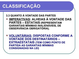 CLASSIFICAÇÃO 3.3 QUANTO À VONTADE DAS PARTES IMPERATIVAS : ALHEIAS À VONTADE DAS PARTES – ESTATAIS  (REPRESENTAM GARANTIAS MÍNIMAS INALIENÀVEIS, DE OBSERVÂNCIA OBRIGATÓRIA). VOLUNTÁRIAS:  DISPOSTAS CONFORME A VONTADE DOS DESTINATÁRIOS – EXTRAESTATAIS  (TEM COMO PONTO DE PARTIDA AS GARANTIAS MÍNIMAS CONSIGNADAS NA LEI) 