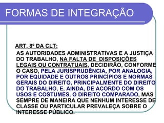 FORMAS DE INTEGRAÇÃO ART. 8º DA CLT: AS AUTORIDADES ADMINISTRATIVAS E A JUSTIÇA DO TRABALHO,  NA FALTA DE  DISPOSIÇÕES LEGAIS OU CONTRATUAIS , DECIDIRÃO, CONFORME O CASO ,  PELA JURISPRUDÊNCIA, POR ANALOGIA, POR EQUIDADE E OUTROS PRINCÍPIOS E NORMAS GERAIS DO DIREITO, PRINCIPALMENTE DO DIREITO DO TRABALHO, E, AINDA, DE ACORDO COM OS USOS E COSTUMES, O DIREITO COMPARADO ,  MAS SEMPRE DE MANEIRA QUE NENHUM INTERESSE DE CLASSE OU PARTICULAR PREVALEÇA SOBRE O INTERESSE PÚBLICO. 