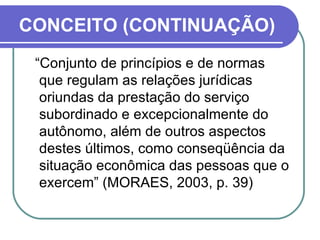 CONCEITO (CONTINUAÇÃO) “ Conjunto de princípios e de normas que regulam as relações jurídicas oriundas da prestação do serviço subordinado e excepcionalmente do autônomo, além de outros aspectos destes últimos, como conseqüência da situação econômica das pessoas que o exercem” (MORAES, 2003, p. 39)  