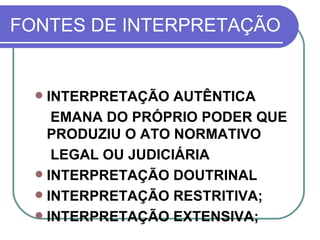 FONTES DE INTERPRETAÇÃO INTERPRETAÇÃO AUTÊNTICA EMANA DO PRÓPRIO PODER QUE PRODUZIU O ATO NORMATIVO LEGAL OU JUDICIÁRIA  INTERPRETAÇÃO DOUTRINAL INTERPRETAÇÃO RESTRITIVA; INTERPRETAÇÃO EXTENSIVA; 