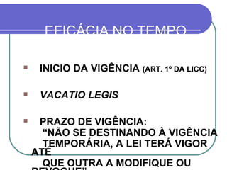 EFICÁCIA NO TEMPO INICIO DA VIGÊNCIA  (ART. 1º DA LICC) VACATIO LEGIS PRAZO DE VIGÊNCIA: “ NÃO SE DESTINANDO À VIGÊNCIA  TEMPORÁRIA, A LEI TERÁ VIGOR ATÉ  QUE OUTRA A MODIFIQUE OU REVOGUE”.  (LICC, ART. 2º) 