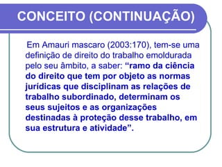 CONCEITO (CONTINUAÇÃO) Em Amauri mascaro (2003:170), tem-se uma definição de direito do trabalho emoldurada pelo seu âmbito, a saber:  “ramo da ciência do direito que tem por objeto as normas jurídicas que disciplinam as relações de trabalho subordinado, determinam os seus sujeitos e as organizações destinadas à proteção desse trabalho, em sua estrutura e atividade”. 