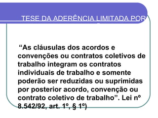 TESE DA ADERÊNCIA LIMITADA POR REVOGAÇÃO “ As cláusulas dos acordos e convenções ou contratos coletivos de trabalho integram os contratos individuais de trabalho e somente poderão ser reduzidas ou suprimidas por posterior acordo, convenção ou contrato coletivo de trabalho”. Lei nº 8.542/92, art. 1º, § 1º)   