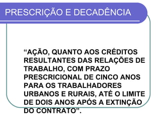 PRESCRIÇÃO E DECADÊNCIA “ AÇÃO, QUANTO AOS CRÉDITOS RESULTANTES DAS RELAÇÕES DE TRABALHO, COM PRAZO PRESCRICIONAL DE CINCO ANOS PARA OS TRABALHADORES URBANOS E RURAIS, ATÉ O LIMITE DE DOIS ANOS APÓS A EXTINÇÃO DO CONTRATO”.  (CF/88, ART. 7º, XXIX)  