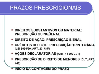 PRAZOS PRESCRICIONAIS DIREITOS SUBSTANTIVOS OU MATERIAL: PRESCRIÇÃO QUINQÜENAL DIREITO DE AÇÃO: PRESCRIÇÃO BIENAL CRÉDITOS DO FGTS: PRESCRIÇÃO TRINTENÁRIA  (LEI 8036/90, ART. 23, § 5º) AÇÕES DECLARATÓRIAS  (ART. 11 DA CLT) PRESCRIÇÃO DE DIREITO DE MENORES  (CLT, ART. 440)   INÍCIO DA CONTAGEM DO PRAZO 