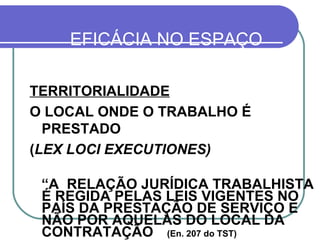 EFICÁCIA NO ESPAÇO PRINCÍPIOS: TERRITORIALIDADE   O LOCAL ONDE O TRABALHO É PRESTADO ( LEX LOCI EXECUTIONES) “ A  RELAÇÃO JURÍDICA TRABALHISTA É REGIDA PELAS LEIS VIGENTES NO PAÍS DA PRESTAÇÃO DE SERVIÇO E NÃO POR AQUELAS DO LOCAL DA CONTRATAÇÃO  (En. 207 do TST) ART. 651 DA CLT  