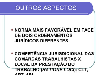 OUTROS ASPECTOS NORMA MAIS FAVORÁVEL EM FACE DE DOIS ORDENAMENTOS JURÍDICOS DIFERENTES COMPETÊNCIA JURISDICIONAL DAS COMARCAS TRABALHISTAS X LOCAL DA PRESTAÇÃO DO TRABALHO ( RATIONE LOCI ): CLT, ART. 651 