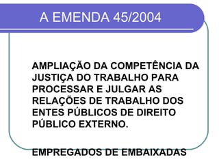 A EMENDA 45/2004 AMPLIAÇÃO DA COMPETÊNCIA DA JUSTIÇA DO TRABALHO PARA PROCESSAR E JULGAR AS RELAÇÕES DE TRABALHO DOS ENTES PÚBLICOS DE DIREITO PÚBLICO EXTERNO. EMPREGADOS DE EMBAIXADAS 