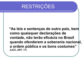 RESTRIÇÕES “ As leis e sentenças de outro país, bem como quaisquer declarações de vontade, não terão eficácia no Brasil quando ofenderem a soberania nacional, a ordem pública e os bons costumes”   (LICC, ART. 17) 