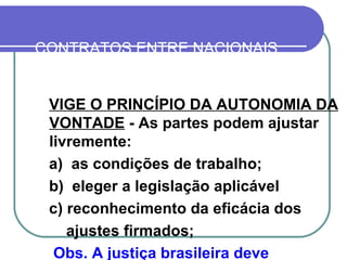 CONTRATOS ENTRE NACIONAIS CUMPRIDOS EM OUTROS PAÍSES VIGE O PRINCÍPIO DA AUTONOMIA DA VONTADE  - As partes podem ajustar livremente:  a)  as condições de trabalho; b)  eleger a legislação aplicável c) reconhecimento da eficácia dos ajustes firmados; Obs. A justiça brasileira deve reconhecer os acordos firmados 